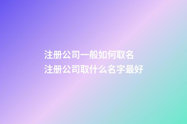 注册公司一般如何取名 注册公司取什么名字最好